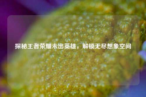探秘王者荣耀未出英雄，解锁无尽想象空间