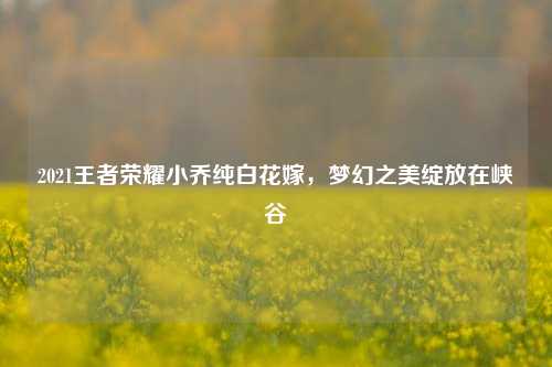 2021王者荣耀小乔纯白花嫁,梦幻之美绽放在峡谷