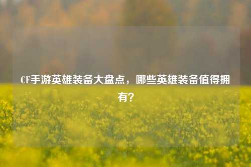 CF手游英雄装备大盘点，哪些英雄装备值得拥有？
