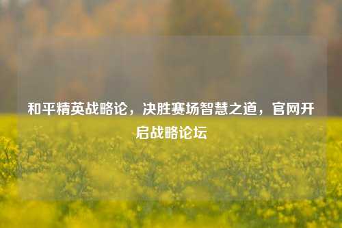 和平精英战略论，决胜赛场智慧之道，官网开启战略论坛