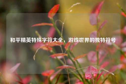 和平精英特殊字符大全,游戏世界的独特符号