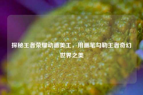探秘王者荣耀动画美工，用画笔勾勒王者奇幻世界之美