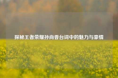 探秘王者荣耀孙尚香台词中的魅力与豪情