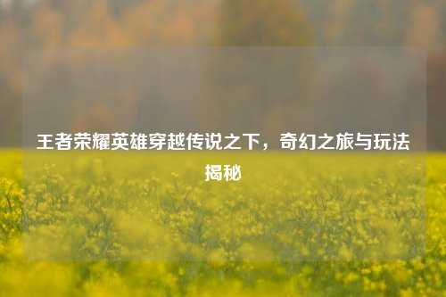王者荣耀英雄穿越传说之下，奇幻之旅与玩法揭秘