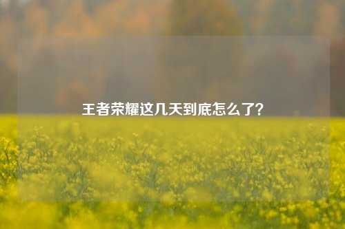王者荣耀这几天到底怎么了?