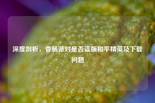 深度剖析,香肠派对是否盗版和平精英及下载问题