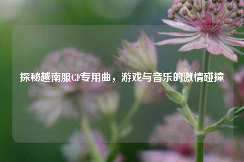 探秘越南服CF专用曲,游戏与音乐的 碰撞
