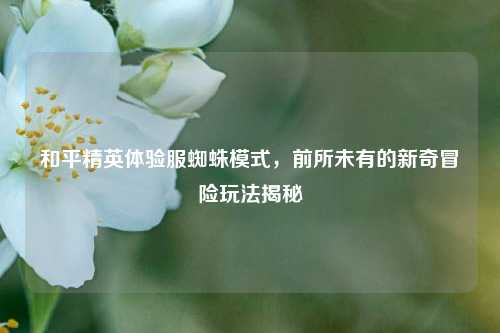 和平精英体验服蜘蛛模式,前所未有的新奇冒险玩法揭秘