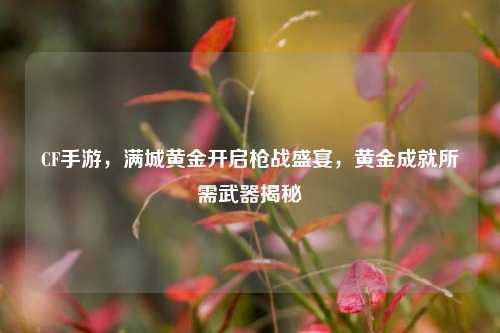 CF手游，满城黄金开启枪战盛宴，黄金成就所需武器揭秘