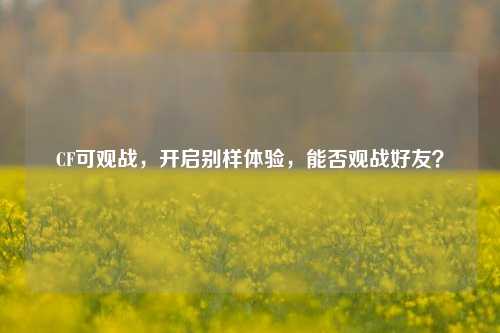 CF可观战,开启别样体验,能否观战好友?