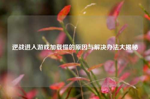 逆战进入游戏加载慢的原因与解决办法大揭秘