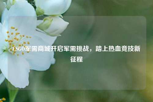 CSGO军需商城开启军需挑战，踏上热血竞技新征程