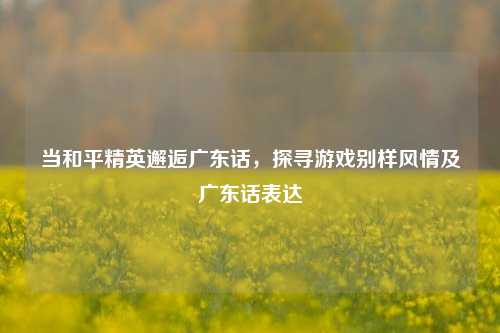 当和平精英邂逅广东话,探寻游戏别样风情及广东话表达
